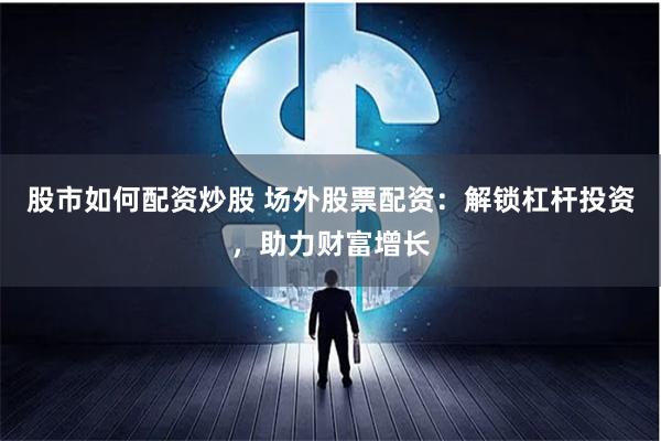 股市如何配资炒股 场外股票配资：解锁杠杆投资，助力财富增长