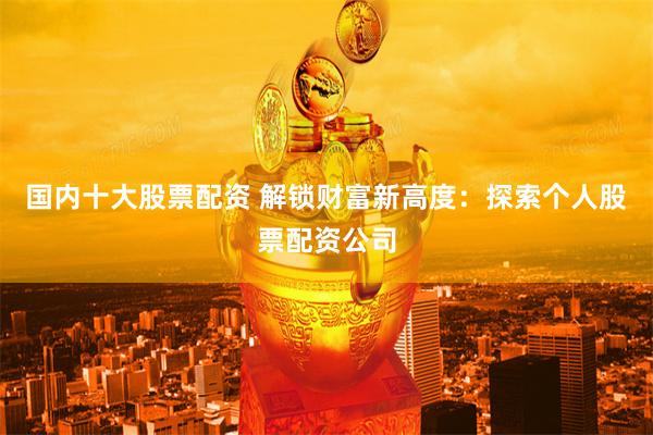 国内十大股票配资 解锁财富新高度：探索个人股票配资公司