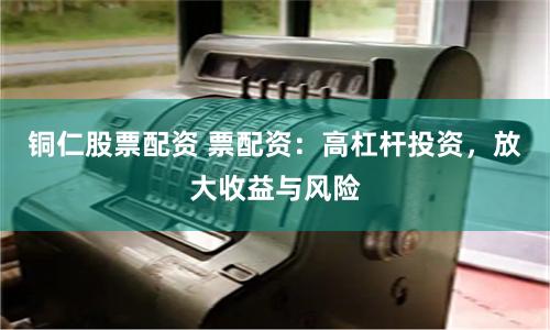 铜仁股票配资 票配资：高杠杆投资，放大收益与风险