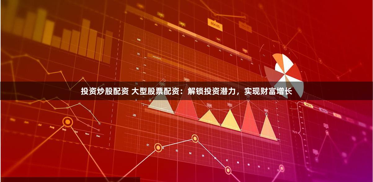 投资炒股配资 大型股票配资：解锁投资潜力，实现财富增长