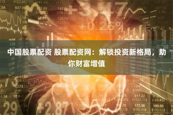 中国股票配资 股票配资网：解锁投资新格局，助你财富增值