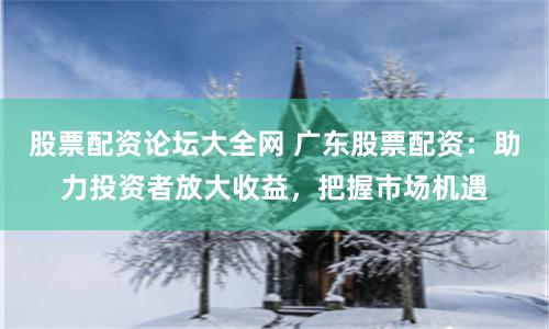 股票配资论坛大全网 广东股票配资：助力投资者放大收益，把握市场机遇