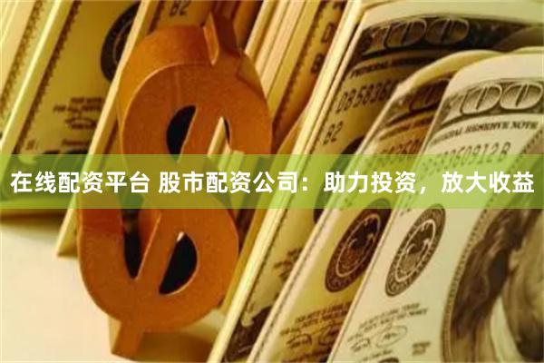 在线配资平台 股市配资公司：助力投资，放大收益