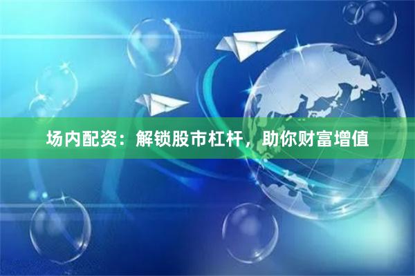 场内配资：解锁股市杠杆，助你财富增值