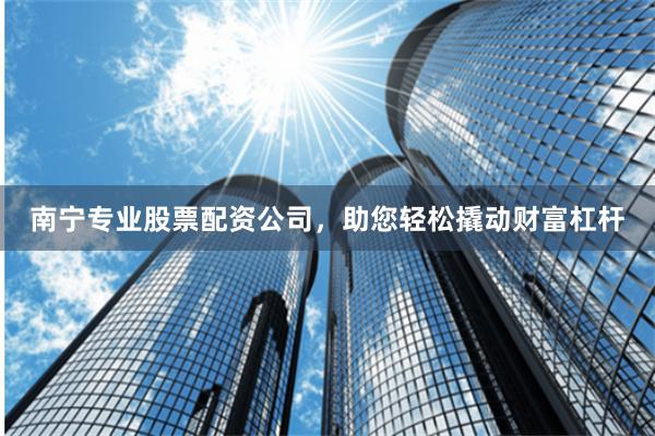 南宁专业股票配资公司，助您轻松撬动财富杠杆
