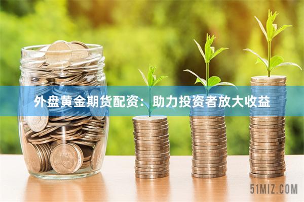 外盘黄金期货配资：助力投资者放大收益