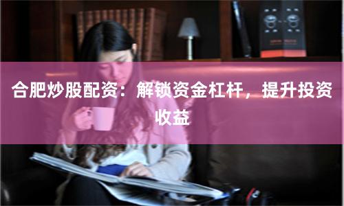合肥炒股配资：解锁资金杠杆，提升投资收益